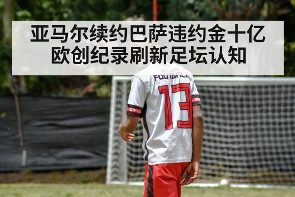 亚马尔续约巴萨违约金十亿欧创纪录刷新足坛认知