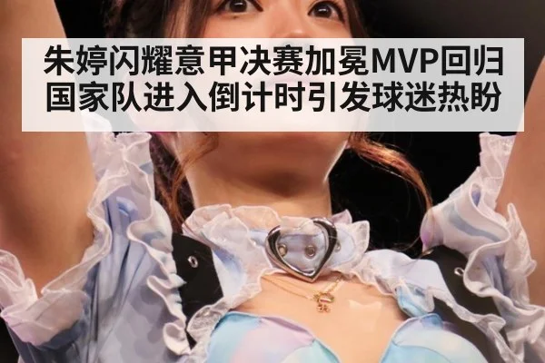 朱婷闪耀意甲决赛加冕MVP回归国家队进入倒计时引发球迷热盼